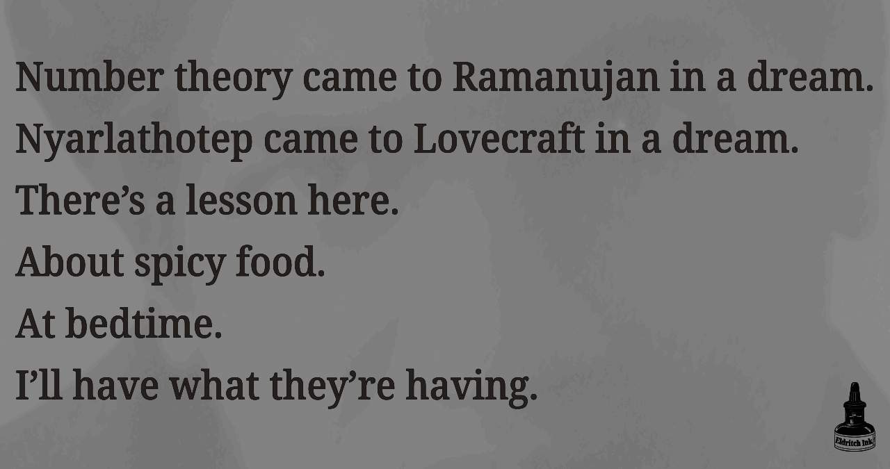 Number theory came to Ramanujan in a dream. Nyarlathotep came to Lovecraft in a dream. There’s a lesson here. About spicy food. At bedtime. I’ll have what they’re having.