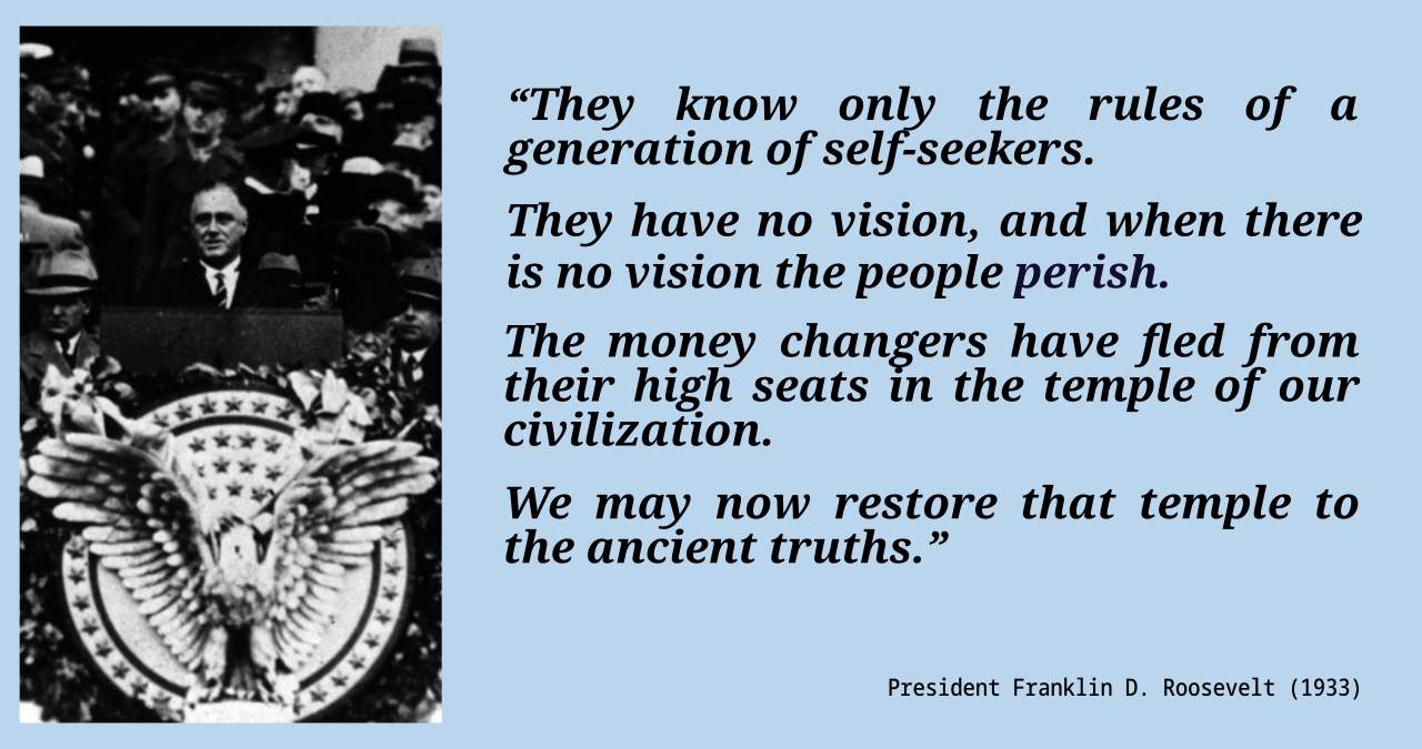 They know only the rules of a generation of self-seekers. They have no vision, and when there is no vision the people perish. The money changers have fled from their high seats in the temple of our civilization. We may now restore that temple to the ancient truths.