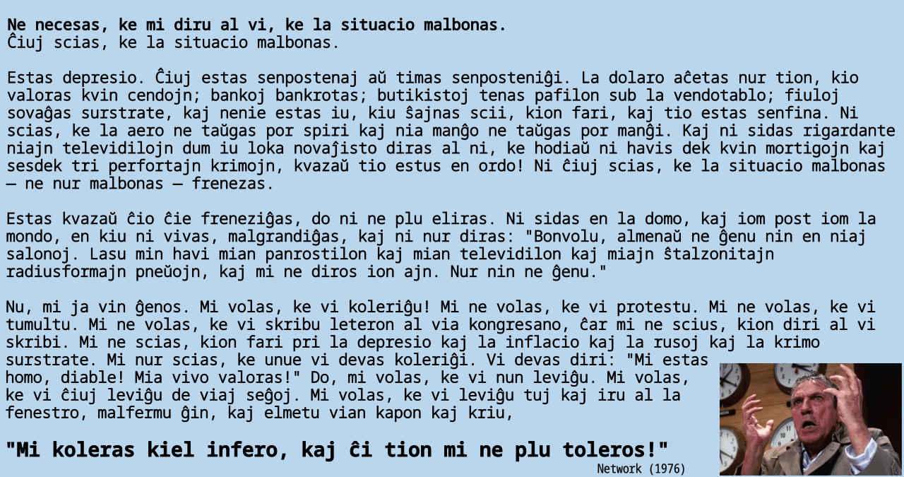 Ne necesas, ke mi diru al vi, ke la situacio malbonas. Ĉiuj scias, ke la situacio malbonas. Estas depresio. Ĉiuj estas senpostenaj aŭ timas senposteniĝi. La dolaro aĉetas nur tion, kio valoras kvin cendojn; bankoj bankrotas; butikistoj tenas pafilon sub la vendotablo; fiuloj sovaĝas surstrate, kaj nenie estas iu, kiu ŝajnas scii, kion fari, kaj tio estas senfina. Ni scias, ke la aero ne taŭgas por spiri kaj nia manĝo ne taŭgas por manĝi. Kaj ni sidas rigardante niajn televidilojn dum iu loka novaĵisto diras al ni, ke hodiaŭ ni havis dek kvin mortigojn kaj sesdek tri perfortajn krimojn, kvazaŭ tio estus en ordo! Ni ĉiuj scias, ke la situacio malbonas — ne nur malbonas — frenezas. Estas kvazaŭ ĉio ĉie freneziĝas, do ni ne plu eliras. Ni sidas en la domo, kaj iom post iom la mondo, en kiu ni vivas, malgrandiĝas, kaj ni nur diras: "Bonvolu, almenaŭ ne ĝenu nin en niaj salonoj. Lasu min havi mian panrostilon kaj mian televidilon kaj miajn ŝtalzonitajn radiusformajn pneŭojn, kaj mi ne diros ion ajn. Nur nin ne ĝenu." Nu, mi ja vin ĝenos. Mi volas, ke vi koleriĝu! Mi ne volas, ke vi protestu. Mi ne volas, ke vi tumultu. Mi ne volas, ke vi skribu leteron al via kongresano, ĉar mi ne scius, kion diri al vi skribi. Mi ne scias, kion fari pri la depresio kaj la inflacio kaj la rusoj kaj la krimo surstrate. Mi nur scias, ke unue vi devas koleriĝi. Vi devas diri: "Mi estas homo, diable! Mia vivo valoras!" Do, mi volas, ke vi nun leviĝu. Mi volas, ke vi ĉiuj leviĝu de viaj seĝoj. Mi volas, ke vi leviĝu tuj kaj iru al la fenestro, malfermu ĝin, kaj elmetu vian kapon kaj kriu, "Mi koleras kiel infero, kaj ĉi tion mi ne plu toleros!!"