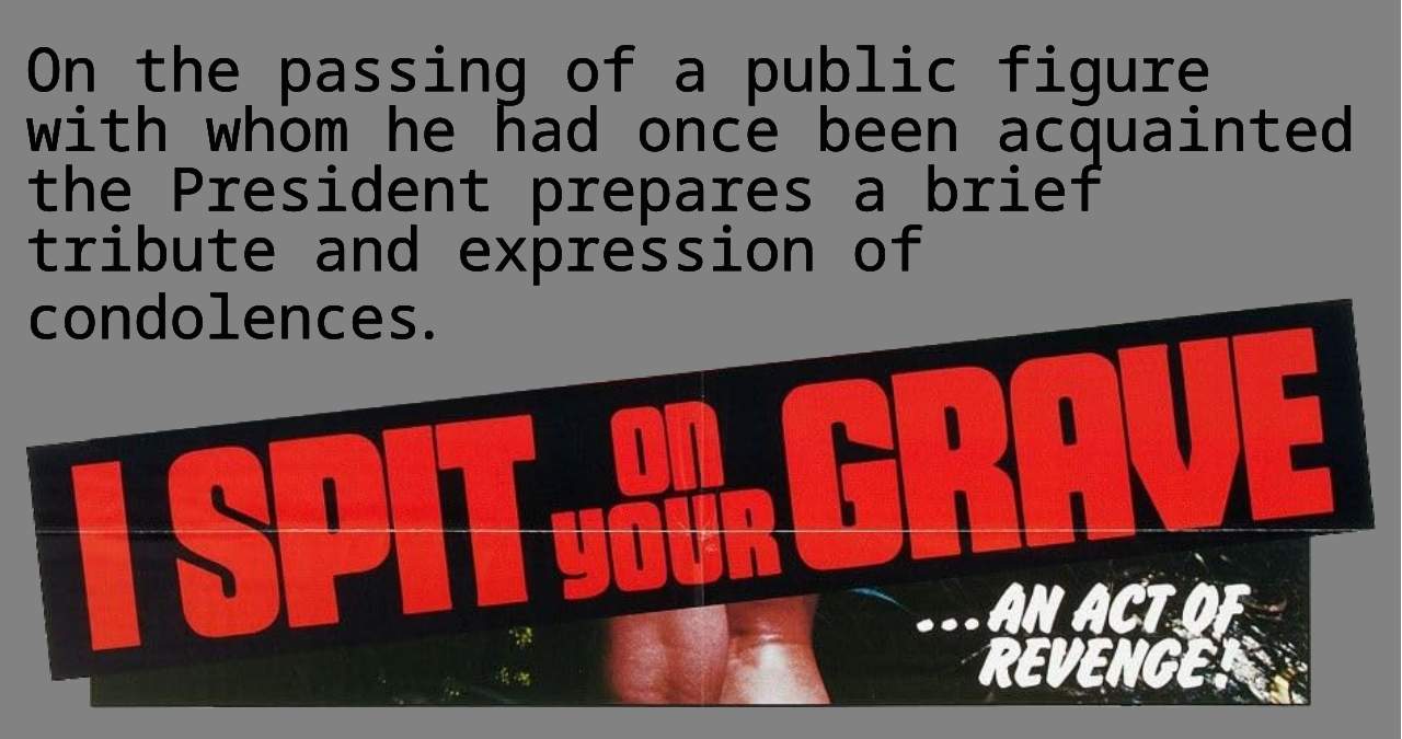 The text "On the passing of a public figure with whom he had once been acquainted the President prepares a brief tribute and expression of condolences" over the bottom part of the promotional poster from the 1978 film of the same name, showing the words "I Spit on Your Grave" and "... an act of revenge."