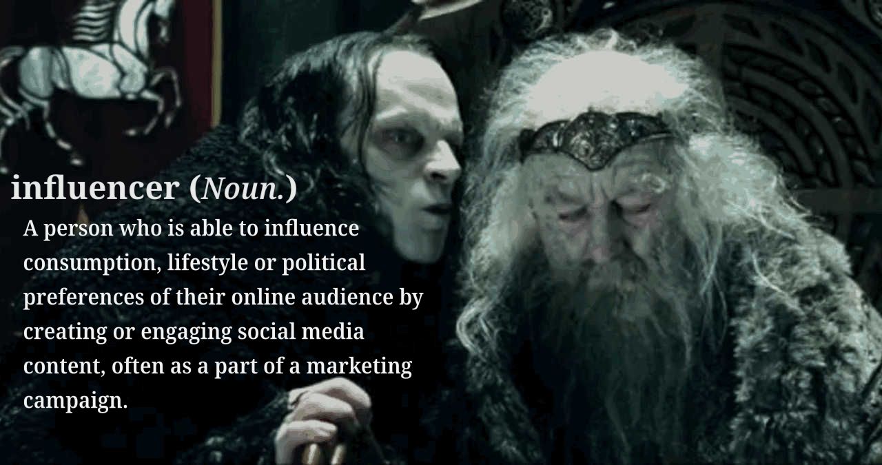 [Gríma Wormtongue whispers into the ear of King Théoden] influencer (Noun.) A person who is able to influence consumption, lifestyle or political preferences of their online audience by creating or engaging with social media content, often as a part of a marketing campaign.