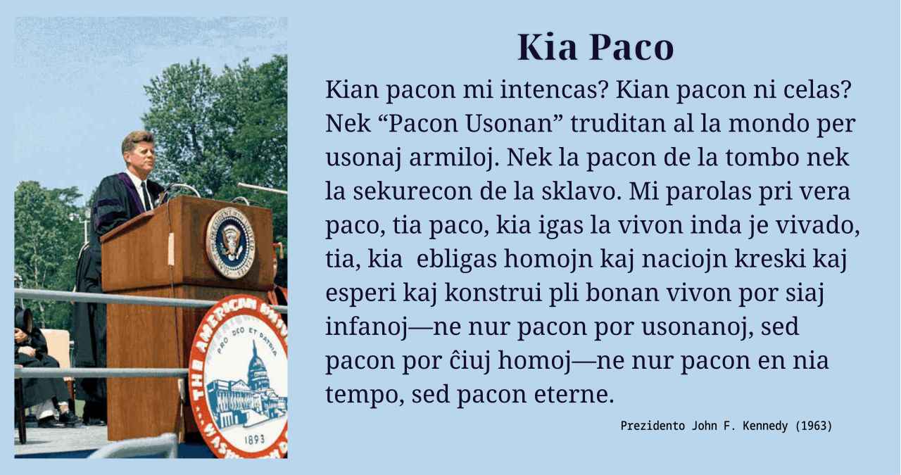 Kian pacon mi intencas? Kian pacon ni celas? Nek “Pacon Usonan” truditan al la mondo per usonaj armiloj. Nek la pacon de la tombo nek la sekurecon de la sklavo. Mi parolas pri vera paco, tia paco, kia igas la vivon inda je vivado, tia, kia  ebligas homojn kaj naciojn kreski kaj esperi kaj konstrui pli bonan vivon por siaj infanoj—ne nur pacon por usonanoj, sed pacon por ĉiuj homoj—ne nur pacon en nia tempo, sed pacon eterne.