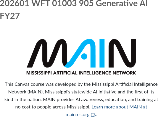 [logo] 202601 WFT 01003 905 Generative Al FY27 — AI/FY27 — MAIN — MISSISSIPPI ARTIFICIAL INTELLIGENCE NETWORK — This Canvas course was developed by the Mississippi Artificial Intelligence Network (MAIN), Mississippi's statewide Al initiative and the first of its kind in the nation. MAIN provides Al awareness, education, and training at no cost to people across Mississippi. Learn more about MAIN at mainms.org.